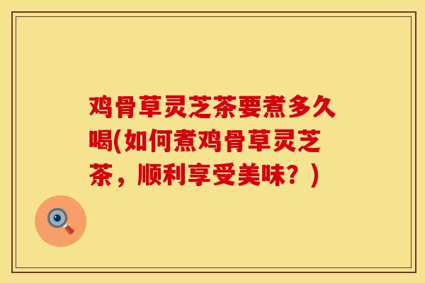 鸡骨草灵芝茶要煮多久喝(如何煮鸡骨草灵芝茶，顺利享受美味？)