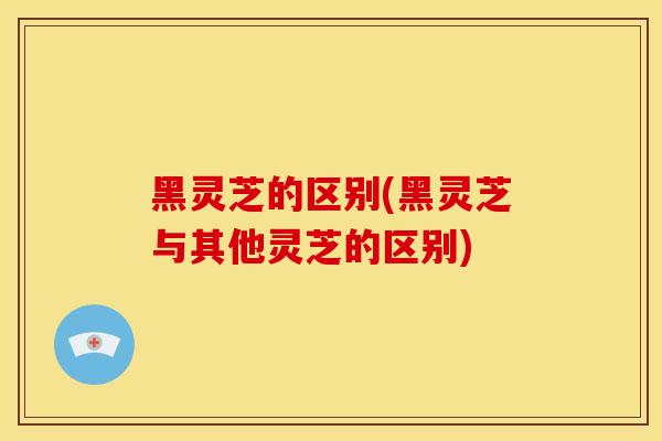 黑灵芝的区别(黑灵芝与其他灵芝的区别)