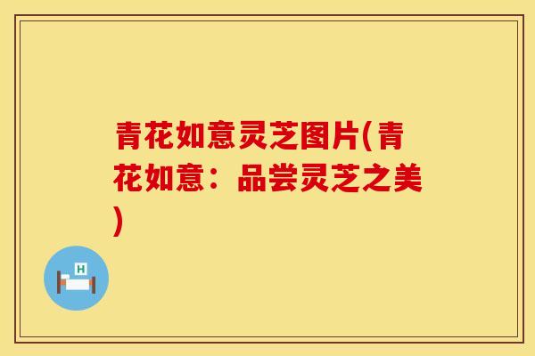 青花如意灵芝图片(青花如意：品尝灵芝之美)