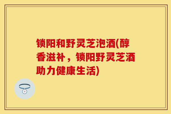 锁阳和野灵芝泡酒(醇香滋补,锁阳野灵芝酒助力健康生活) 锁阳和野灵芝泡酒(醇香滋补,锁阳野灵芝酒助力健康生活)
