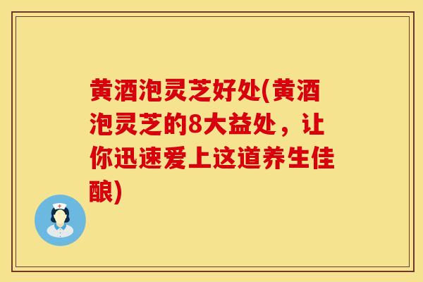 黄酒泡灵芝好处(黄酒泡灵芝的8大益处，让你迅速爱上这道养生佳酿)