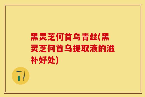 黑灵芝何首乌青丝(黑灵芝何首乌提取液的滋补好处)