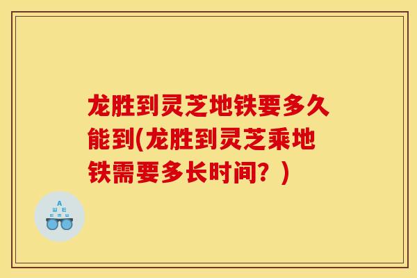 龙胜到灵芝地铁要多久能到(龙胜到灵芝乘地铁需要多长时间？)