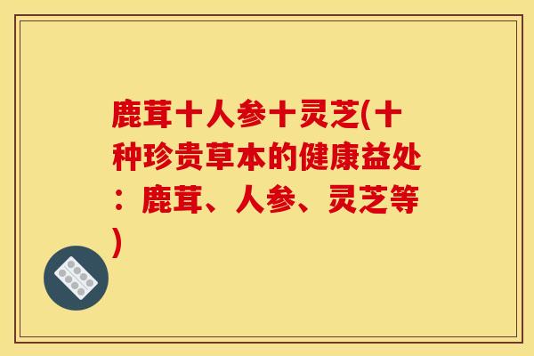 鹿茸十人参十灵芝(十种珍贵草本的健康益处：鹿茸、人参、灵芝等)