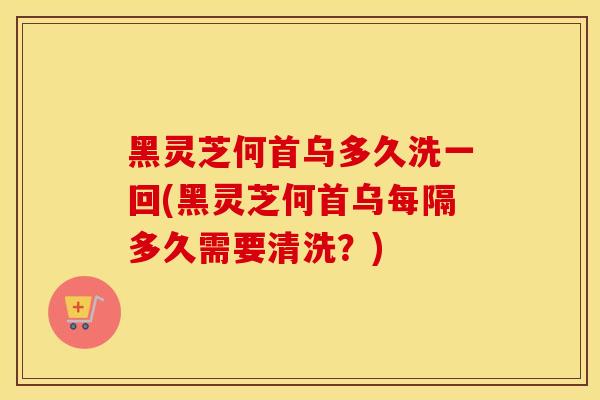 黑灵芝何首乌多久洗一回(黑灵芝何首乌每隔多久需要清洗？)