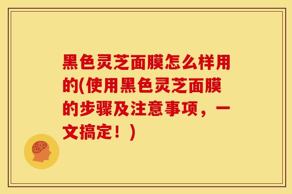 黑色灵芝面膜怎么样用的(使用黑色灵芝面膜的步骤及注意事项，一文搞定！)