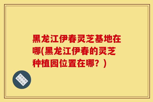 黑龙江伊春灵芝基地在哪(黑龙江伊春的灵芝种植园位置在哪？)
