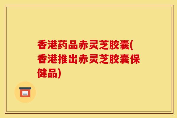 香港药品赤灵芝胶囊(香港推出赤灵芝胶囊保健品)