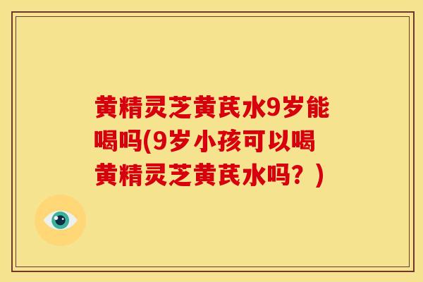 黄精灵芝黄芪水9岁能喝吗(9岁小孩可以喝黄精灵芝黄芪水吗？)