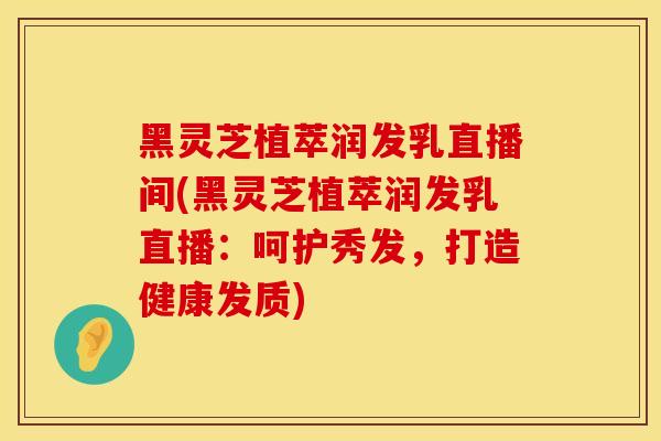 黑灵芝植萃润发乳直播间(黑灵芝植萃润发乳直播：呵护秀发，打造健康发质)