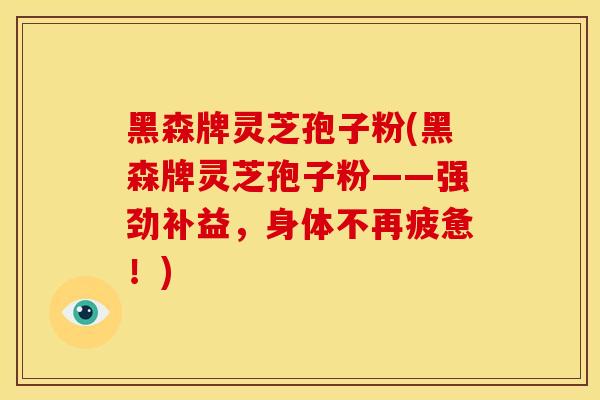 黑森牌灵芝孢子粉(黑森牌灵芝孢子粉——强劲补益，身体不再疲惫！)