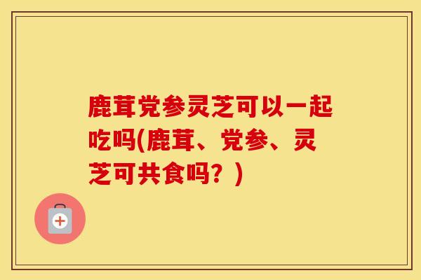 鹿茸党参灵芝可以一起吃吗(鹿茸、党参、灵芝可共食吗？)