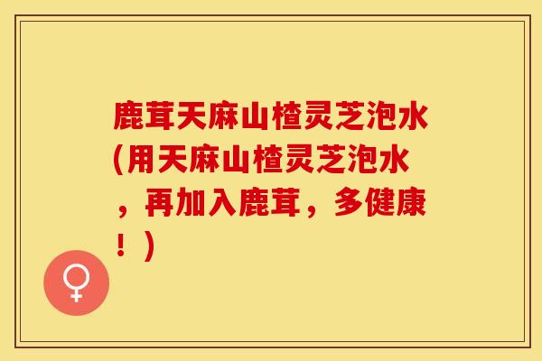 鹿茸天麻山楂灵芝泡水(用天麻山楂灵芝泡水，再加入鹿茸，多健康！)