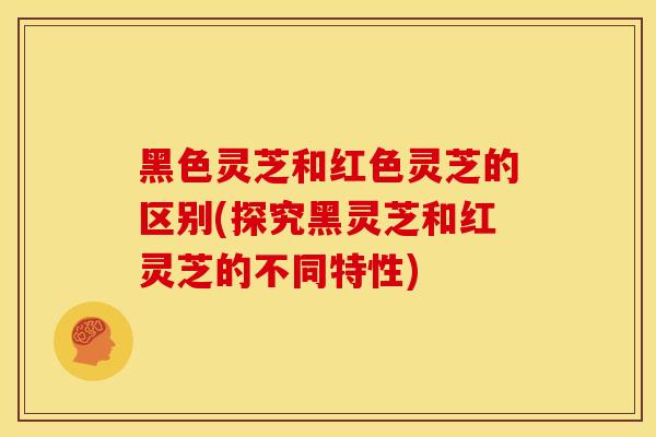 黑色灵芝和红色灵芝的区别(探究黑灵芝和红灵芝的不同特性) 黑色灵芝和红色灵芝的区别(探究黑灵芝和红灵芝的不同特性)