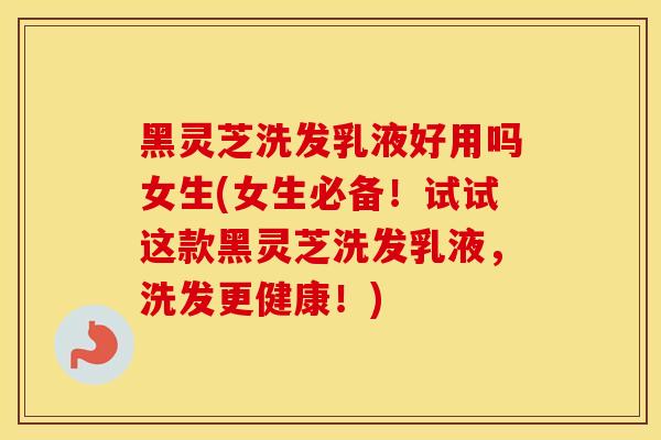 黑灵芝洗发乳液好用吗女生(女生必备！试试这款黑灵芝洗发乳液，洗发更健康！)