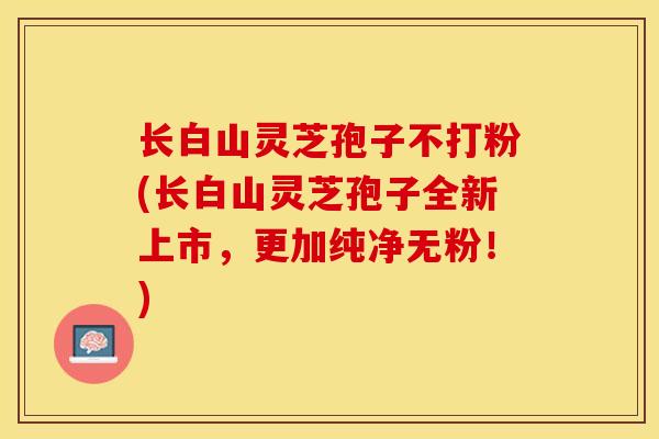 长白山灵芝孢子不打粉(长白山灵芝孢子全新上市，更加纯净无粉！)
