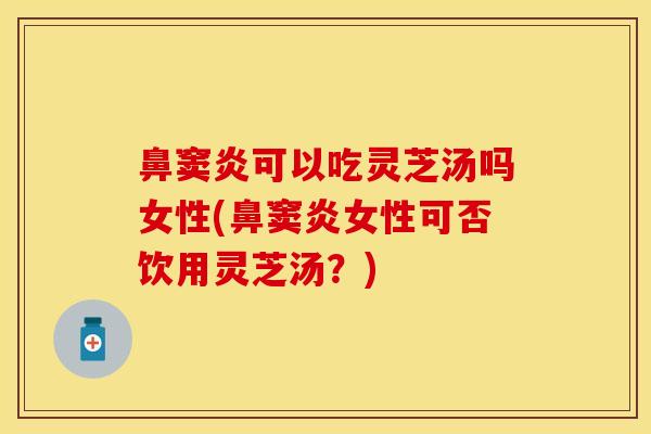 鼻窦炎可以吃灵芝汤吗女性(鼻窦炎女性可否饮用灵芝汤？)