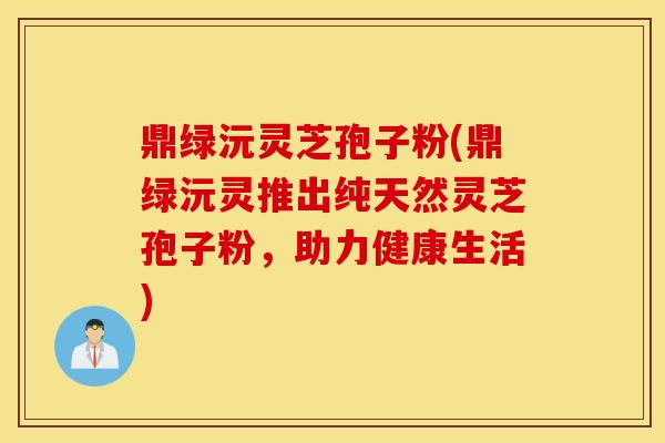 鼎绿沅灵芝孢子粉(鼎绿沅灵推出纯天然灵芝孢子粉，助力健康生活)