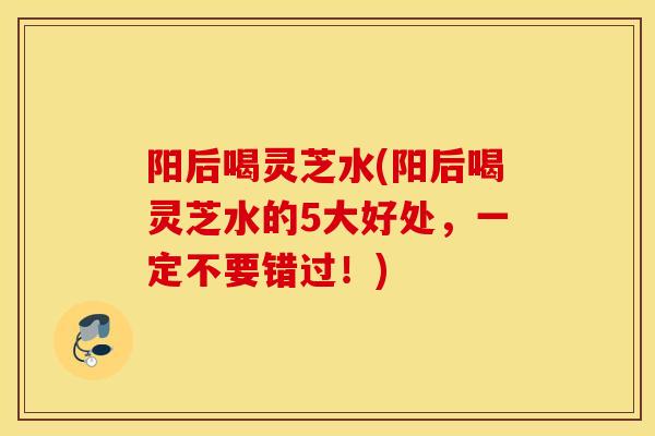 阳后喝灵芝水(阳后喝灵芝水的5大好处，一定不要错过！)