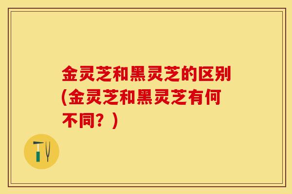 金灵芝和黑灵芝的区别(金灵芝和黑灵芝有何不同？)