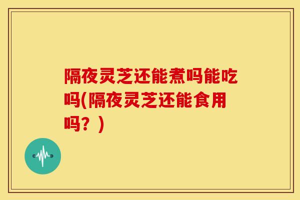 隔夜灵芝还能煮吗能吃吗(隔夜灵芝还能食用吗？)