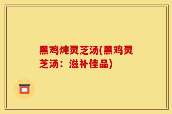 黑鸡炖灵芝汤(黑鸡灵芝汤：滋补佳品)