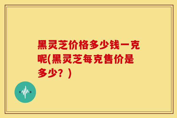 黑灵芝价格多少钱一克呢(黑灵芝每克售价是多少？)