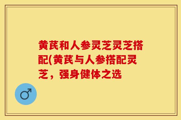 黄芪和人参灵芝灵芝搭配(黄芪与人参搭配灵芝，强身健体之选