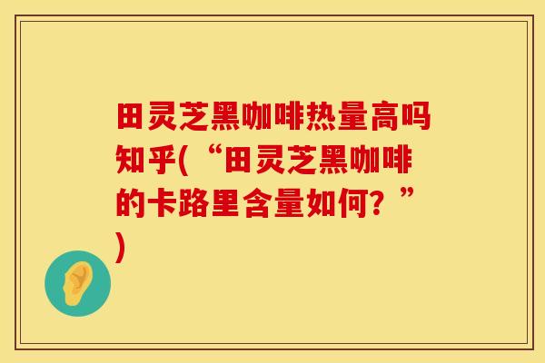 田灵芝黑咖啡热量高吗知乎(“田灵芝黑咖啡的卡路里含量如何？”)