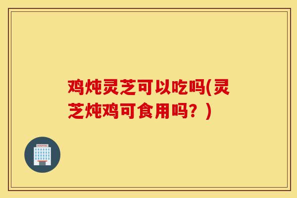 鸡炖灵芝可以吃吗(灵芝炖鸡可食用吗？)