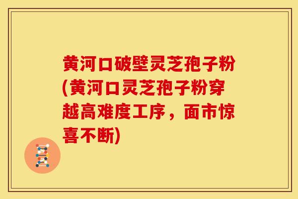黄河口破壁灵芝孢子粉(黄河口灵芝孢子粉穿越高难度工序，面市惊喜不断)