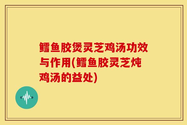 鳕鱼胶煲灵芝鸡汤功效与作用(鳕鱼胶灵芝炖鸡汤的益处)