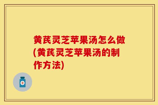 黄芪灵芝苹果汤怎么做(黄芪灵芝苹果汤的制作方法)