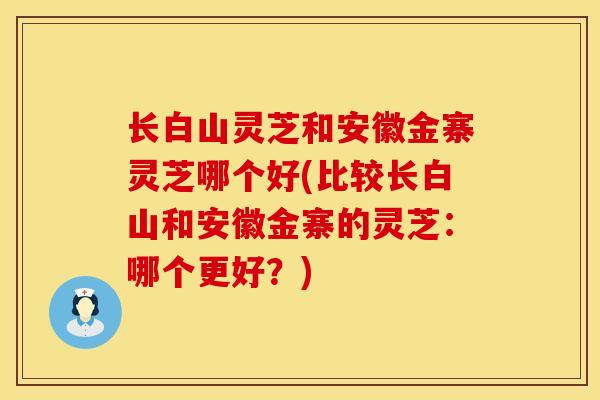 长白山灵芝和安徽金寨灵芝哪个好(比较长白山和安徽金寨的灵芝：哪个更好？)