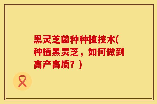 黑灵芝菌种种植技术(种植黑灵芝，如何做到高产高质？)