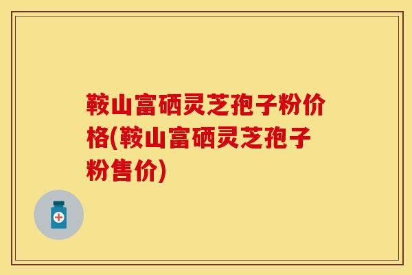 鞍山富硒灵芝孢子粉价格(鞍山富硒灵芝孢子粉售价)