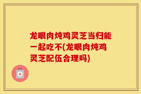 龙眼肉炖鸡灵芝当归能一起吃不(龙眼肉炖鸡灵芝配伍合理吗)