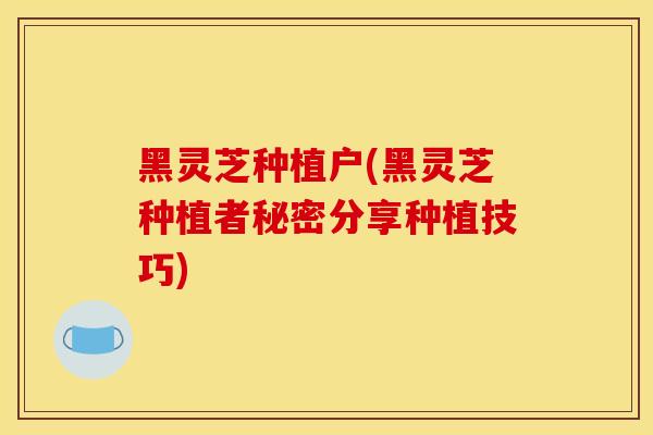 黑灵芝种植户(黑灵芝种植者秘密分享种植技巧)