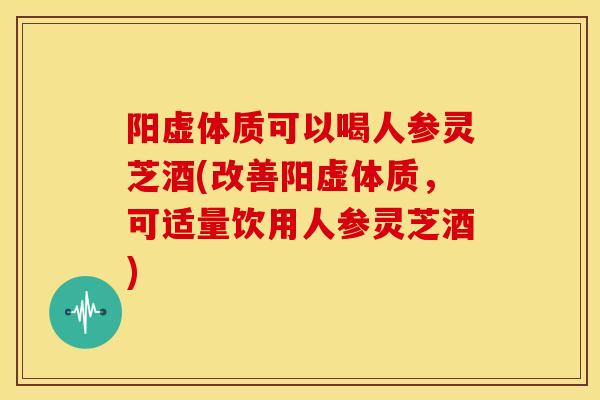 阳虚体质可以喝人参灵芝酒(改善阳虚体质，可适量饮用人参灵芝酒)