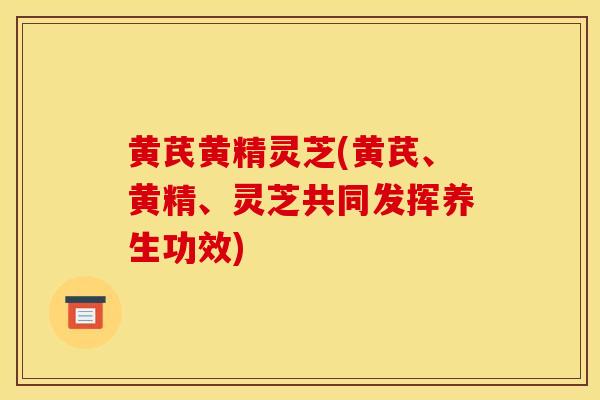 黄芪黄精灵芝(黄芪、黄精、灵芝共同发挥养生功效)