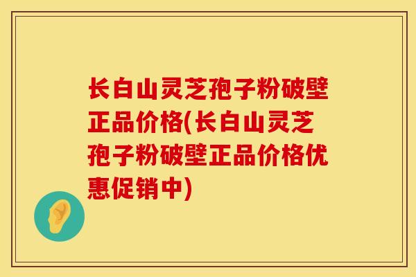 长白山灵芝孢子粉破壁正品价格(长白山灵芝孢子粉破壁正品价格优惠促销中)