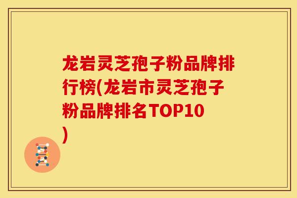 龙岩灵芝孢子粉品牌排行榜(龙岩市灵芝孢子粉品牌排名TOP10)