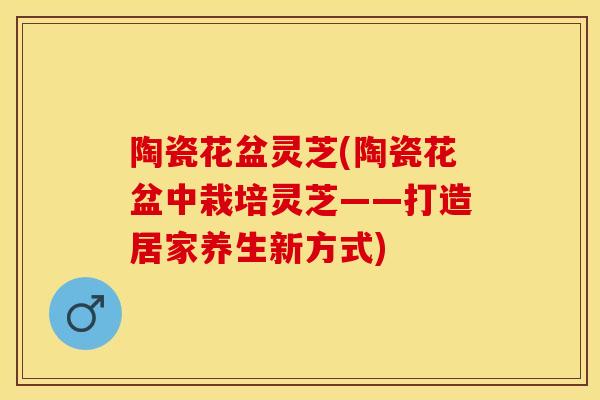 陶瓷花盆灵芝(陶瓷花盆中栽培灵芝——打造居家养生新方式)