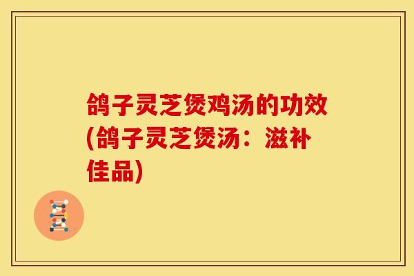鸽子灵芝煲鸡汤的功效(鸽子灵芝煲汤：滋补佳品)
