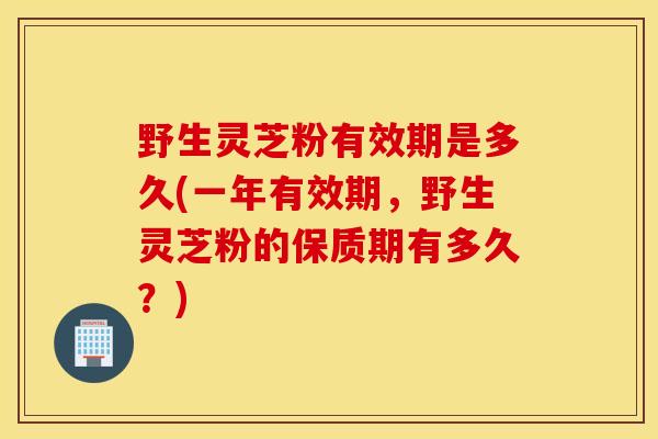 野生灵芝粉有效期是多久(一年有效期，野生灵芝粉的保质期有多久？)