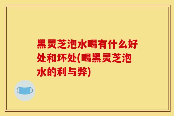 黑灵芝泡水喝有什么好处和坏处(喝黑灵芝泡水的利与弊)