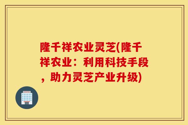 隆千祥农业灵芝(隆千祥农业：利用科技手段，助力灵芝产业升级)