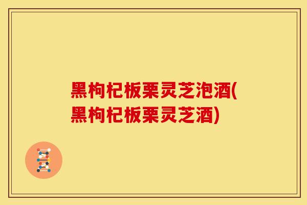 黑枸杞板栗灵芝泡酒(黑枸杞板栗灵芝酒)