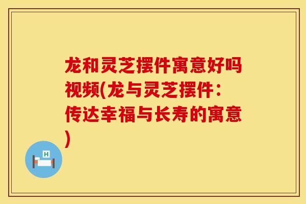 龙和灵芝摆件寓意好吗视频(龙与灵芝摆件：传达幸福与长寿的寓意)