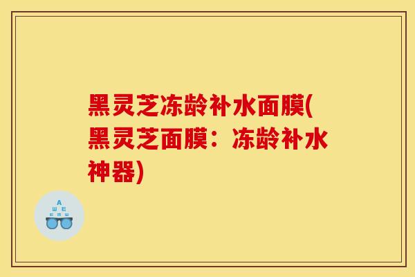 黑灵芝冻龄补水面膜(黑灵芝面膜：冻龄补水神器)